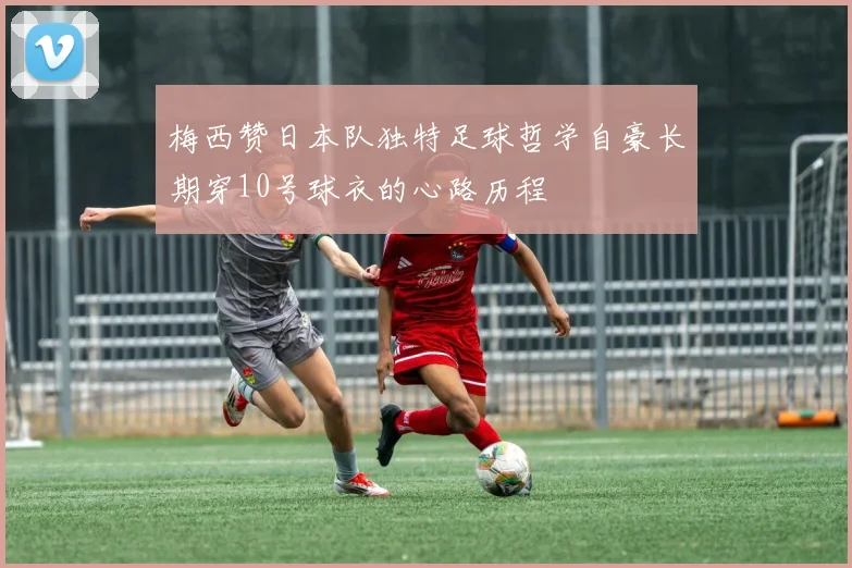 梅西赞日本队独特足球哲学自豪长期穿10号球衣的心路历程
