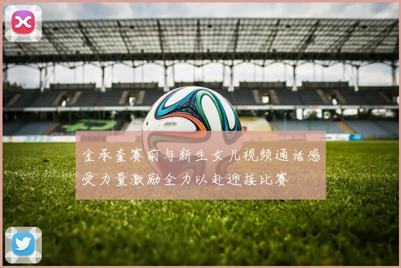 金承奎赛前与新生女儿视频通话感受力量激励全力以赴迎接比赛