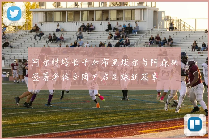 阿尔特塔长子加布里埃尔与阿森纳签署学徒合同开启足球新篇章