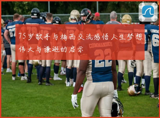 75岁歌手与梅西交流感悟人生梦想伟大与谦逊的启示