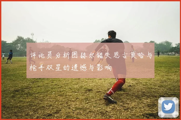 评论员分析图赫尔错失恩古莫哈与枪手双星的遗憾与影响