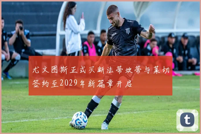 尤文图斯正式买断法蒂坎蒂与莱切签约至2029年新篇章开启