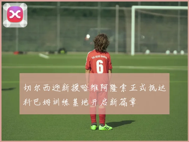切尔西迎新援哈维阿隆索正式抵达科巴姆训练基地开启新篇章
