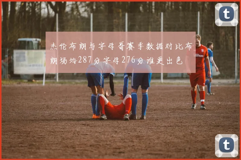 杰伦布朗与字母哥赛季数据对比布朗场均287分字母276分谁更出色