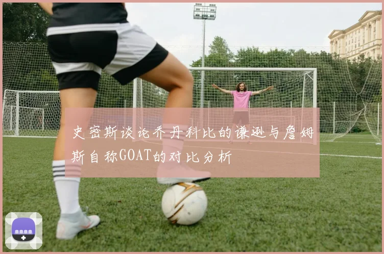 史密斯谈论乔丹科比的谦逊与詹姆斯自称GOAT的对比分析