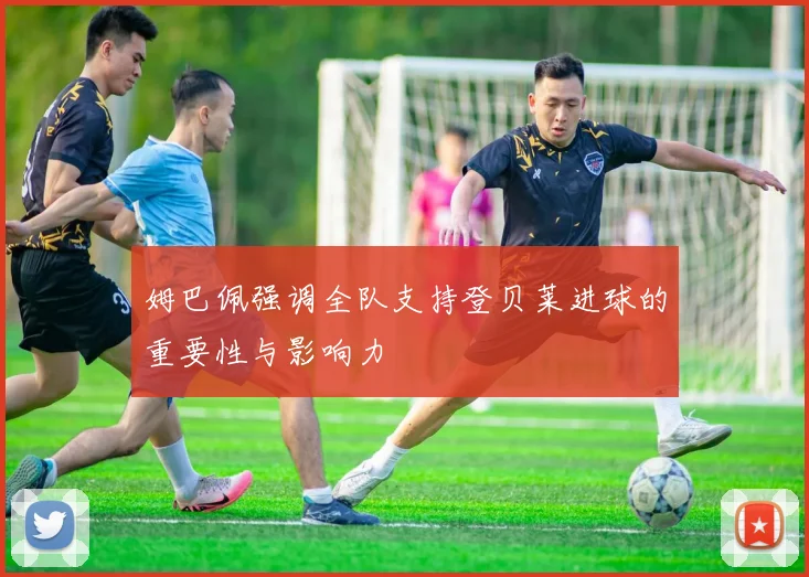 姆巴佩强调全队支持登贝莱进球的重要性与影响力