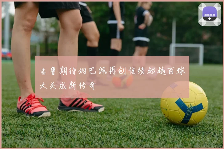 吉鲁期待姆巴佩再创佳绩超越百球大关成新传奇