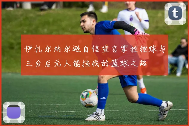 伊扎尔纳尔逊自信宣言掌控控球与三分后无人能挡我的篮球之路