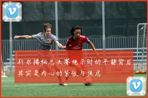 科尔揭秘总决赛绝杀时的平静背后其实是内心的紧张与焦虑