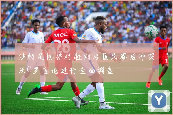 沙特足协将对胜利与国民赛后冲突及C罗言论进行全面调查