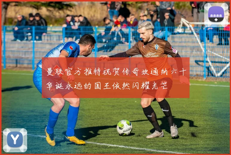 曼联官方推特祝贺传奇坎通纳六十华诞永远的国王依然闪耀光芒