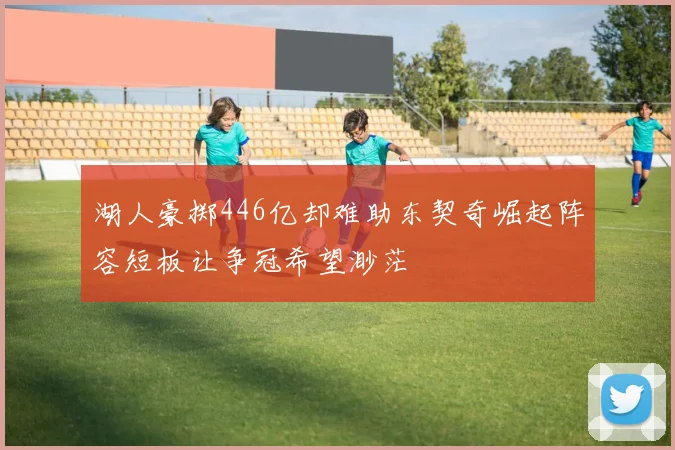 湖人豪掷446亿却难助东契奇崛起阵容短板让争冠希望渺茫