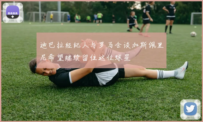 迪巴拉经纪人与罗马会谈加斯佩里尼希望继续留住这位球星
