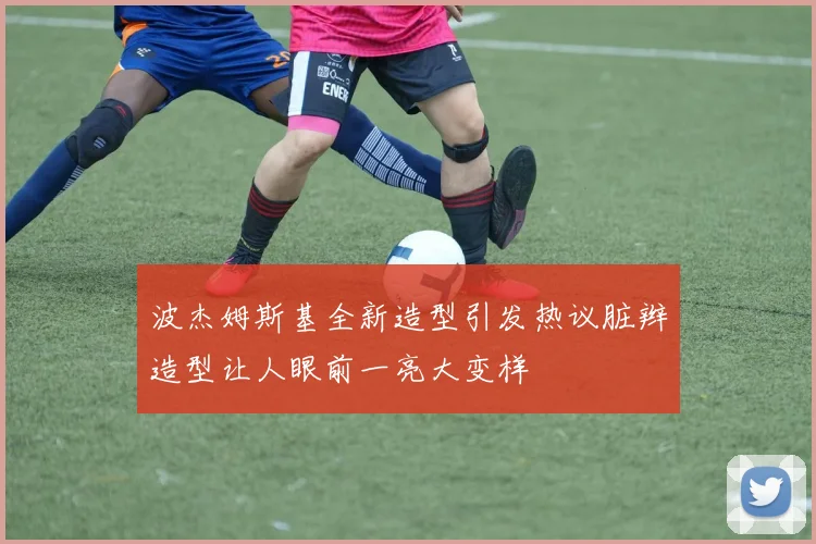 波杰姆斯基全新造型引发热议脏辫造型让人眼前一亮大变样